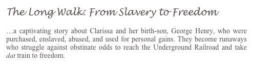 The Long Walk: From Slavery to Freedom 

…a captivating story about Clarissa and her birth-son, George Henry, who were purchased, enslaved, abused, and used for personal gains. They become runaways who struggle against obstinate odds to reach the Underground Railroad and take dat train to freedom.